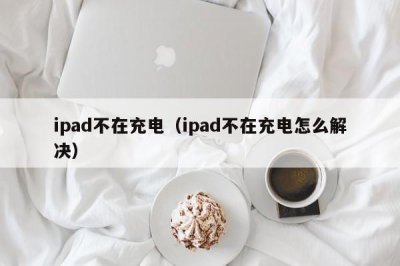 ​ipad不在充电（ipad不在充电怎么解决）