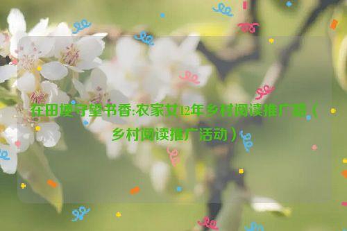 在田埂守望书香:农家女12年乡村阅读推广路(乡村阅读推广活动)