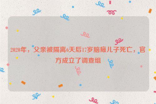 2020年,父亲被隔离6天后17岁脑瘫儿子死亡,官方成立了调查组