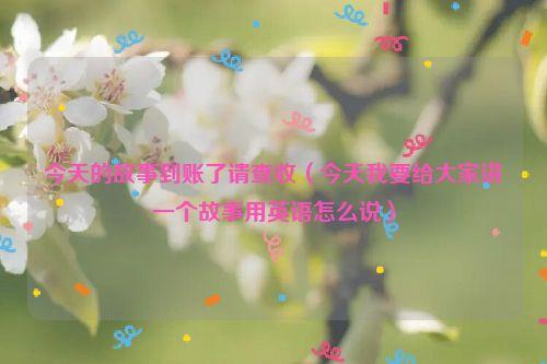 今天的故事到账了请查收(今天我要给大家讲一个故事用英语怎么说)