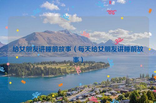 给女朋友讲睡前故事(每天给女朋友讲睡前故事)