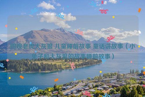 围观老虎大灰狼 儿童睡前故事 童话讲故事(小兔子和大灰狼的故事睡前故事)