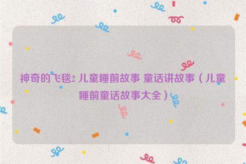 神奇的飞毯2 儿童睡前故事 童话讲故事(儿童睡前童话故事大全)